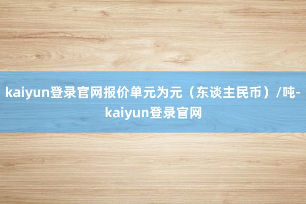kaiyun登录官网报价单元为元（东谈主民币）/吨-kaiyun登录官网