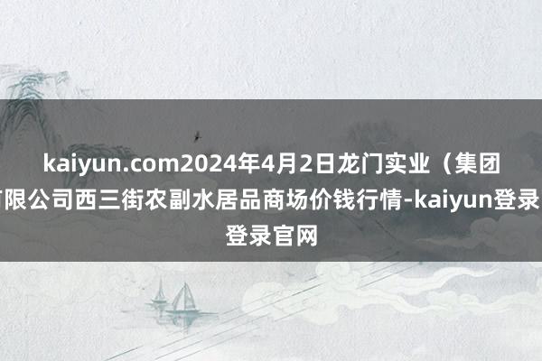kaiyun.com2024年4月2日龙门实业（集团）有限公司西三街农副水居品商场价钱行情-kaiyun登录官网