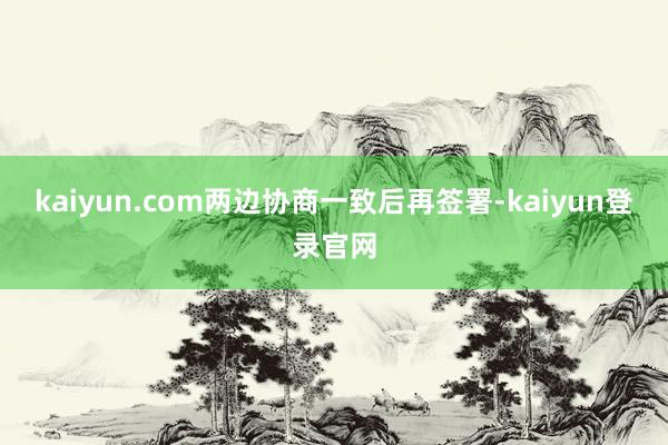kaiyun.com两边协商一致后再签署-kaiyun登录官网