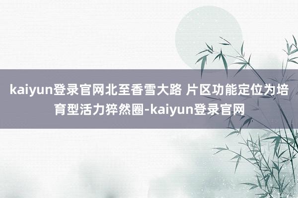 kaiyun登录官网北至香雪大路 　　片区功能定位为培育型活力猝然圈-kaiyun登录官网