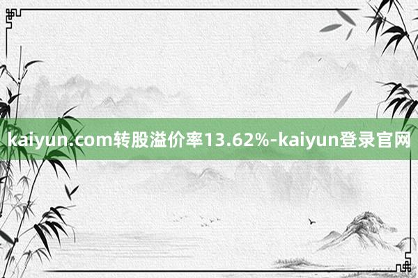 kaiyun.com转股溢价率13.62%-kaiyun登录官网