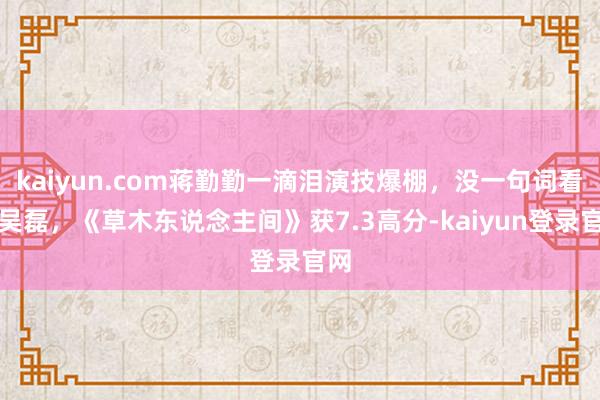 kaiyun.com蒋勤勤一滴泪演技爆棚，没一句词看哭吴磊，《草木东说念主间》获7.3高分-kaiyun登录官网