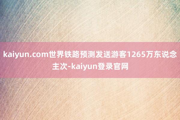 kaiyun.com世界铁路预测发送游客1265万东说念主次-kaiyun登录官网