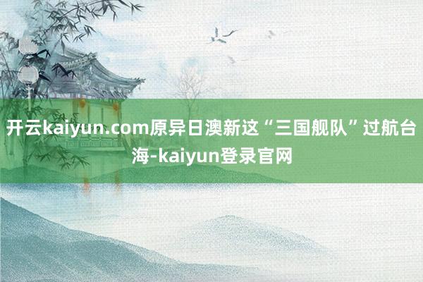 开云kaiyun.com原异日澳新这“三国舰队”过航台海-kaiyun登录官网