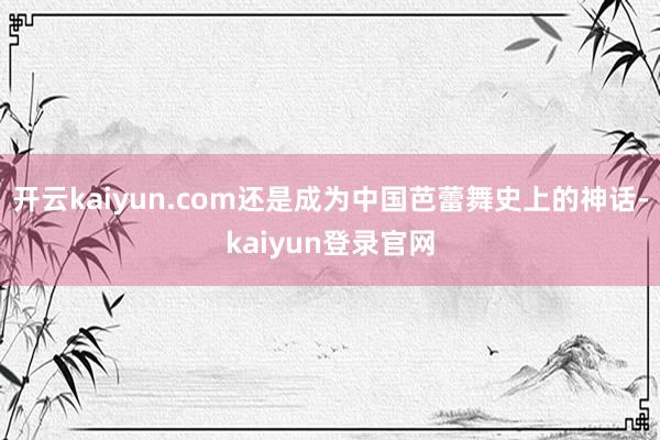 开云kaiyun.com还是成为中国芭蕾舞史上的神话-kaiyun登录官网