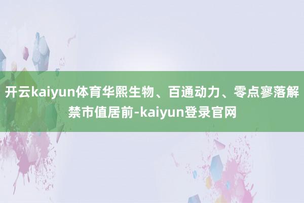 开云kaiyun体育华熙生物、百通动力、零点寥落解禁市值居前-kaiyun登录官网
