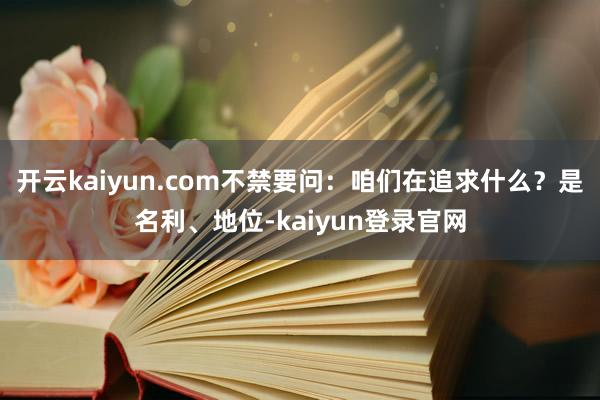 开云kaiyun.com不禁要问：咱们在追求什么？是名利、地位-kaiyun登录官网