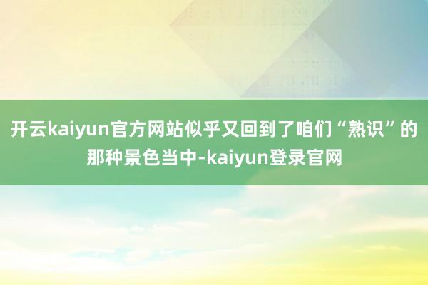 开云kaiyun官方网站似乎又回到了咱们“熟识”的那种景色当中-kaiyun登录官网