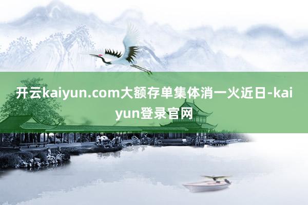 开云kaiyun.com　　大额存单集体消一火　　近日-kaiyun登录官网