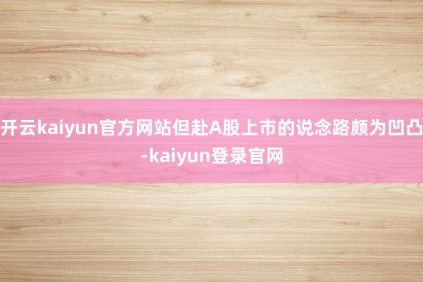 开云kaiyun官方网站但赴A股上市的说念路颇为凹凸-kaiyun登录官网