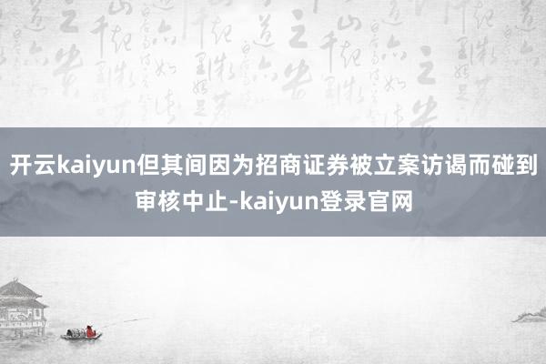 开云kaiyun但其间因为招商证券被立案访谒而碰到审核中止-kaiyun登录官网