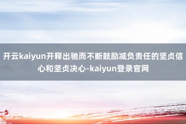 开云kaiyun开释出驰而不断鼓励减负责任的坚贞信心和坚贞决心-kaiyun登录官网