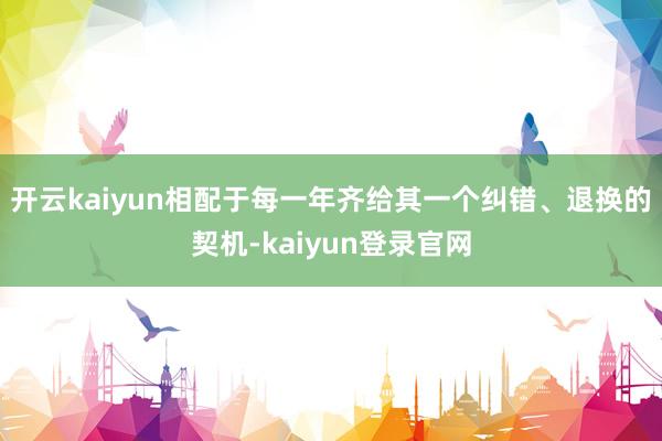 开云kaiyun相配于每一年齐给其一个纠错、退换的契机-kaiyun登录官网