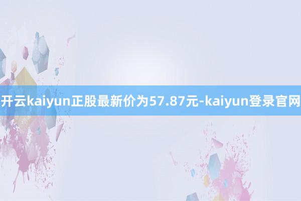 开云kaiyun正股最新价为57.87元-kaiyun登录官网