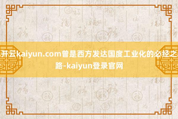 开云kaiyun.com曾是西方发达国度工业化的必经之路-kaiyun登录官网