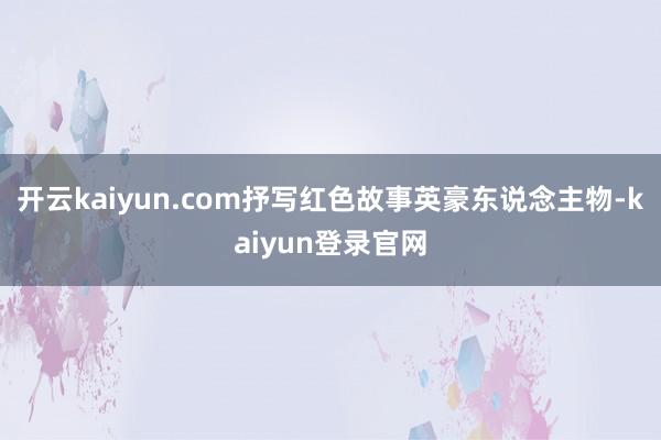 开云kaiyun.com抒写红色故事英豪东说念主物-kaiyun登录官网