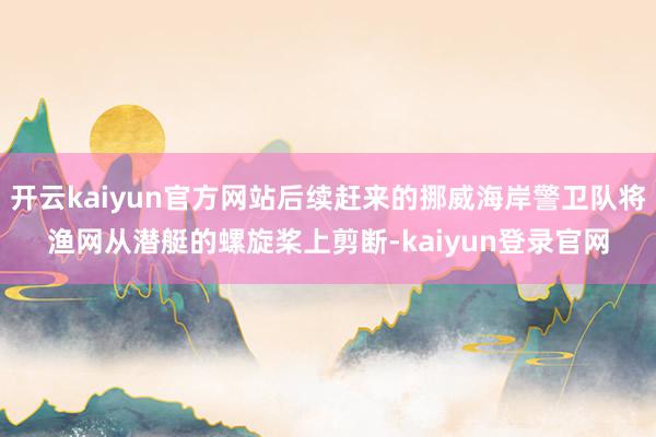 开云kaiyun官方网站后续赶来的挪威海岸警卫队将渔网从潜艇的螺旋桨上剪断-kaiyun登录官网