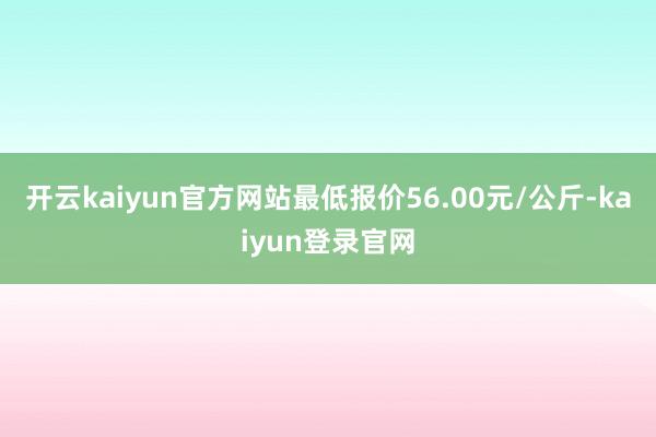 开云kaiyun官方网站最低报价56.00元/公斤-kaiyun登录官网