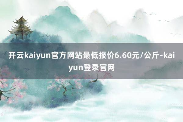 开云kaiyun官方网站最低报价6.60元/公斤-kaiyun登录官网