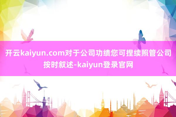 开云kaiyun.com对于公司功绩您可捏续照管公司按时叙述-kaiyun登录官网
