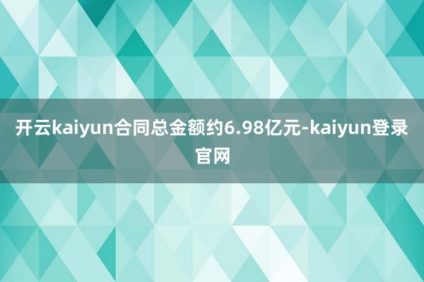 开云kaiyun合同总金额约6.98亿元-kaiyun登录官网