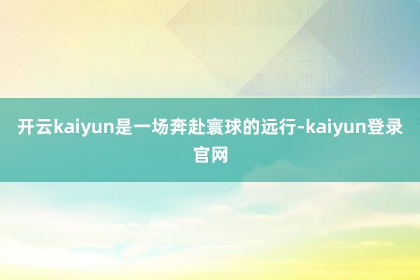 开云kaiyun是一场奔赴寰球的远行-kaiyun登录官网