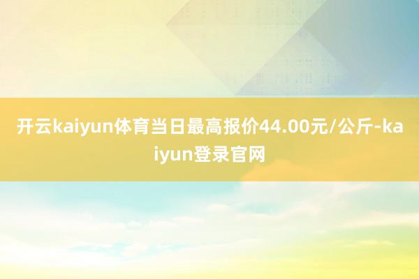 开云kaiyun体育当日最高报价44.00元/公斤-kaiyun登录官网