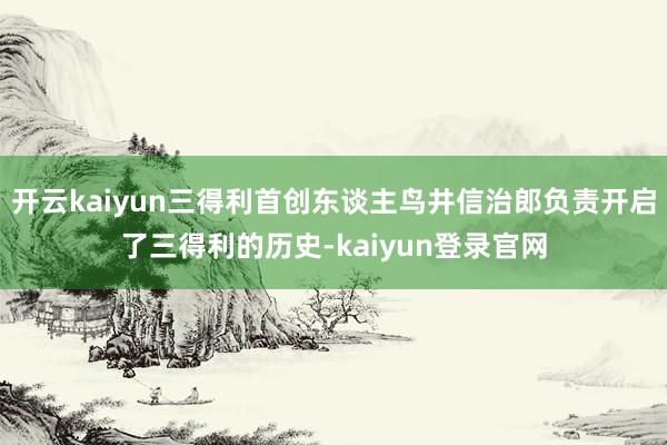 开云kaiyun三得利首创东谈主鸟井信治郎负责开启了三得利的历史-kaiyun登录官网