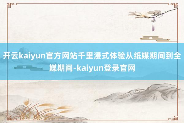 开云kaiyun官方网站千里浸式体验从纸媒期间到全媒期间-kaiyun登录官网