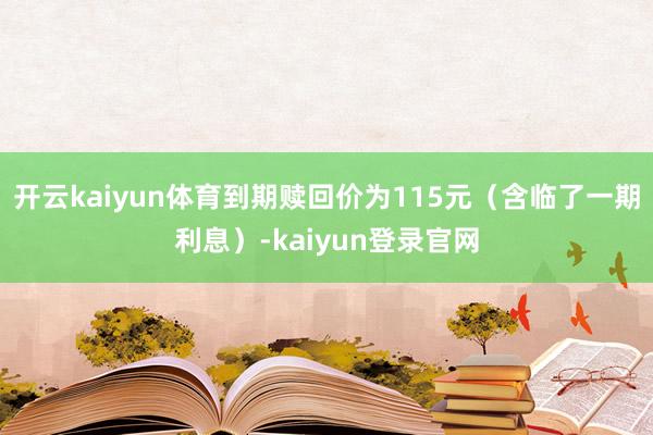 开云kaiyun体育到期赎回价为115元（含临了一期利息）-kaiyun登录官网