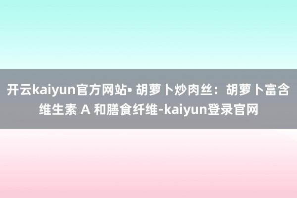 开云kaiyun官方网站• 胡萝卜炒肉丝：胡萝卜富含维生素 A 和膳食纤维-kaiyun登录官网