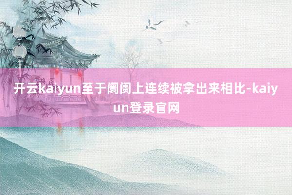 开云kaiyun至于阛阓上连续被拿出来相比-kaiyun登录官网