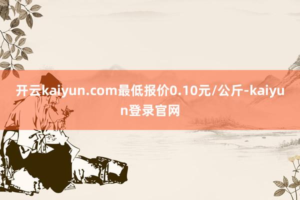 开云kaiyun.com最低报价0.10元/公斤-kaiyun登录官网