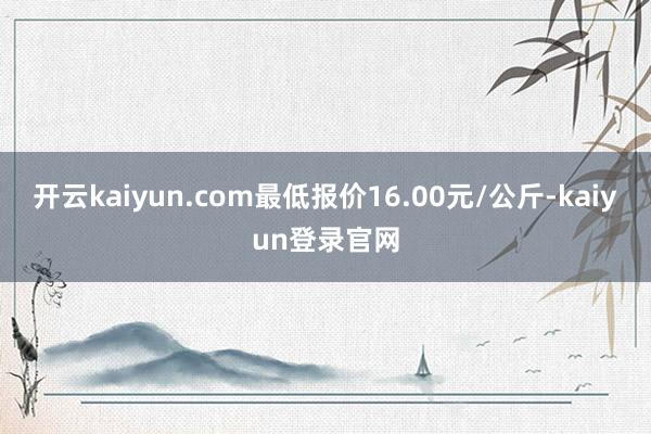 开云kaiyun.com最低报价16.00元/公斤-kaiyun登录官网