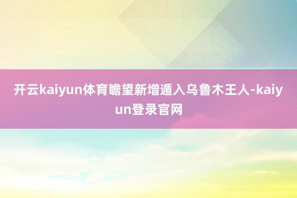 开云kaiyun体育瞻望新增遁入乌鲁木王人-kaiyun登录官网