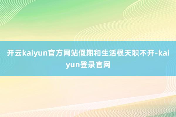 开云kaiyun官方网站假期和生活根天职不开-kaiyun登录官网