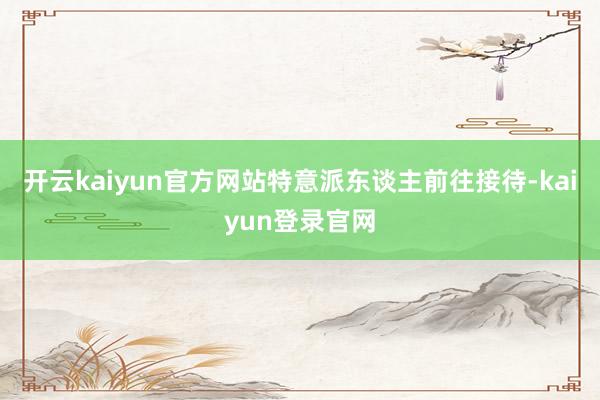 开云kaiyun官方网站特意派东谈主前往接待-kaiyun登录官网