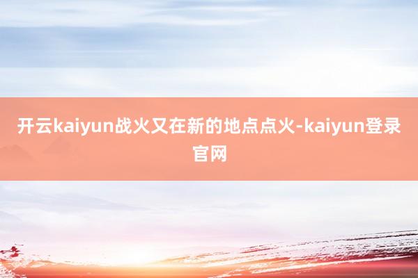 开云kaiyun战火又在新的地点点火-kaiyun登录官网