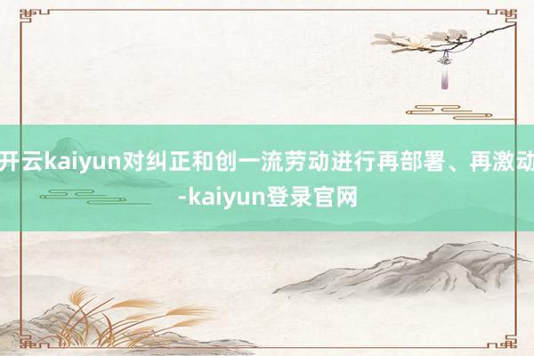 开云kaiyun对纠正和创一流劳动进行再部署、再激动-kaiyun登录官网