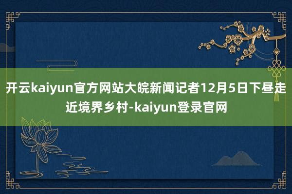 开云kaiyun官方网站大皖新闻记者12月5日下昼走近境界乡村-kaiyun登录官网