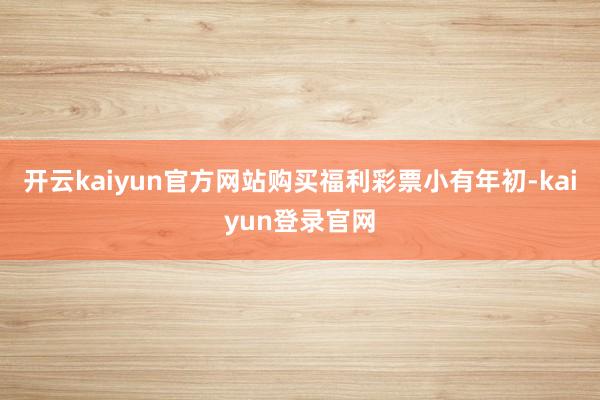 开云kaiyun官方网站购买福利彩票小有年初-kaiyun登录官网