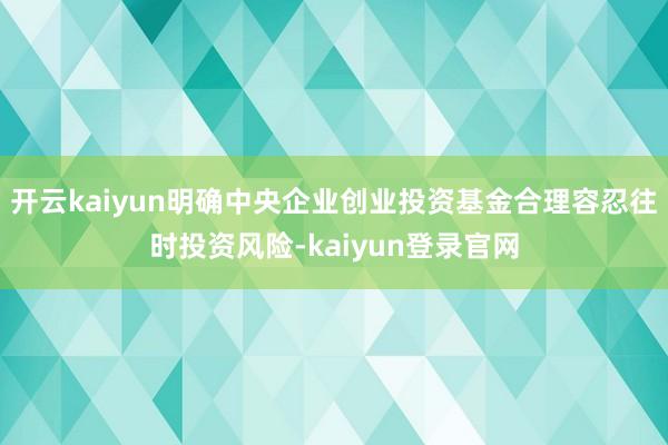 开云kaiyun明确中央企业创业投资基金合理容忍往时投资风险-kaiyun登录官网
