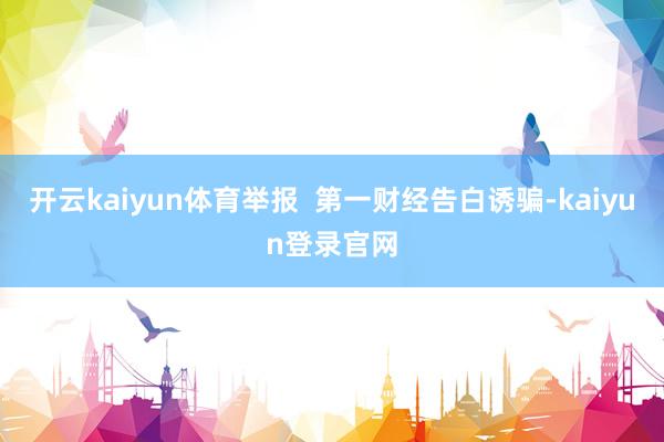 开云kaiyun体育举报 第一财经告白诱骗-kaiyun登录官网