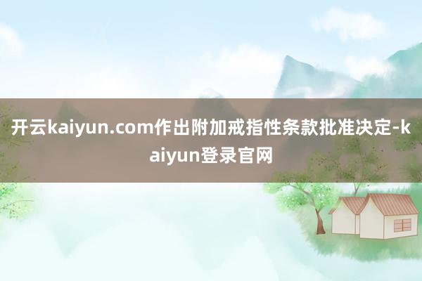 开云kaiyun.com作出附加戒指性条款批准决定-kaiyun登录官网