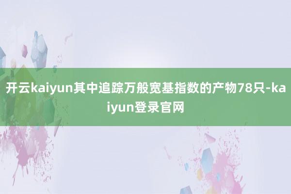 开云kaiyun其中追踪万般宽基指数的产物78只-kaiyun登录官网