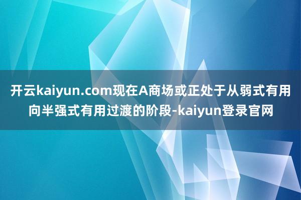 开云kaiyun.com现在A商场或正处于从弱式有用向半强式有用过渡的阶段-kaiyun登录官网
