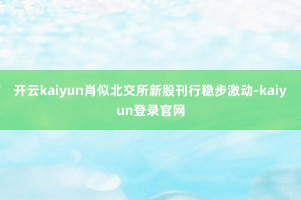 开云kaiyun肖似北交所新股刊行稳步激动-kaiyun登录官网