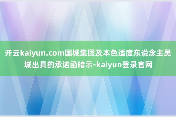 开云kaiyun.com国城集团及本色适度东说念主吴城出具的承诺函暗示-kaiyun登录官网