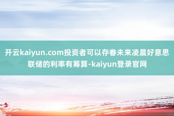 开云kaiyun.com投资者可以存眷未来凌晨好意思联储的利率有筹算-kaiyun登录官网