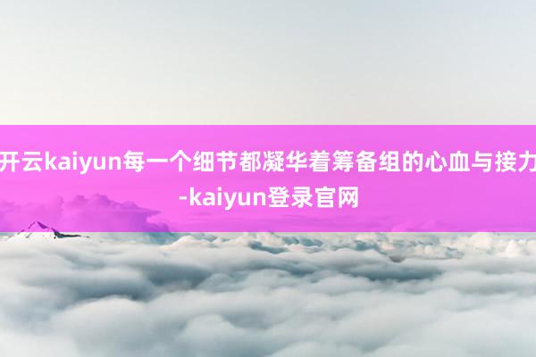 开云kaiyun每一个细节都凝华着筹备组的心血与接力-kaiyun登录官网